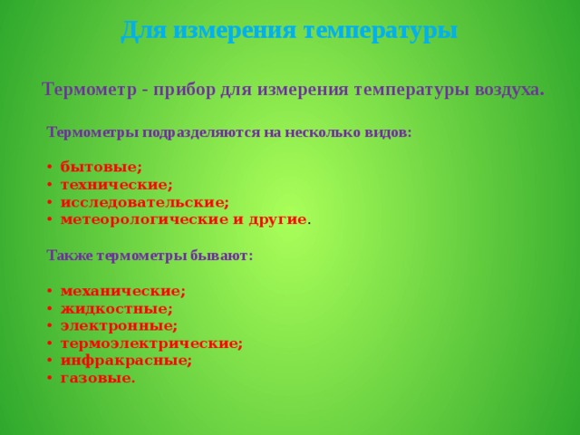 Для измерения температуры Термометр - прибор для измерения температуры воздуха. Термометры подразделяются на несколько видов: бытовые; технические; исследовательские; метеорологические и другие . Также термометры бывают: механические; жидкостные; электронные; термоэлектрические; инфракрасные; газовые. 