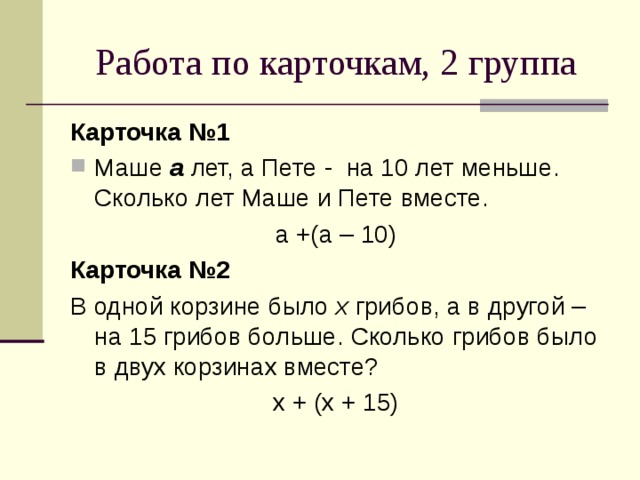 Работа по карточкам, 2 группа Карточка №1 Маше а лет, а Пете - на 10 лет меньше. Сколько лет Маше и Пете вместе. а +(а – 10) Карточка №2 В одной корзине было x грибов, а в другой – на 15 грибов больше. Сколько грибов было в двух корзинах вместе? х + (х + 15) 