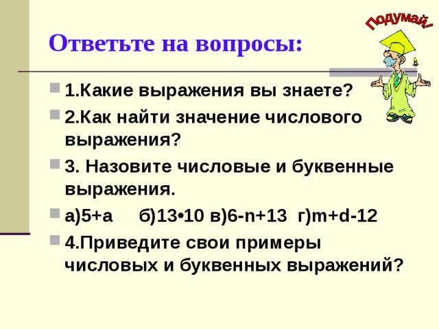 Ответьте на вопросы: 1.Какие выражения вы знаете? 2.Как найти значение числового выражения? 3. Назовите числовые и буквенные выражения. а)5+а б)13•10 в)6- n +13 г) m + d -12 4.Приведите свои примеры числовых и буквенных выражений?  