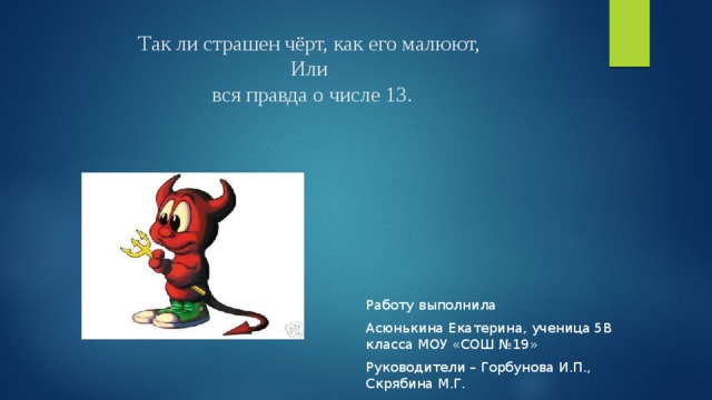 Так ли страшен чёрт, как его малюют,  Или  вся правда о числе 13. Работу выполнила Асюнькина Екатерина, ученица 5В класса МОУ «СОШ №19» Руководители – Горбунова И.П., Скрябина М.Г. 