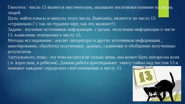 Гипотеза : число 13 является мистическим, оказывает негативное влияние на жизнь людей.  Цель: найти плюсы и минусы этого числа. Выяснить, является ли число 13 «страшным»? ( так ли страшен чёрт, как его малюют?)  Задачи : изучение источников информации с целью получения информации о числе 13. выявление отношения к числу 13.  Методы исследования : анализ литературы и других источников информации , анкетирование, обработка полученных данных, сравнение и обобщение полученных результатов.  Актуальность темы : эта тема касается не только меня, она может быть интересна всем ( и взрослым, и ребятам). Данная работа приоткрывает завесу тайны над числом 13 и поможет каждому определить своё отношение к числу 13.   