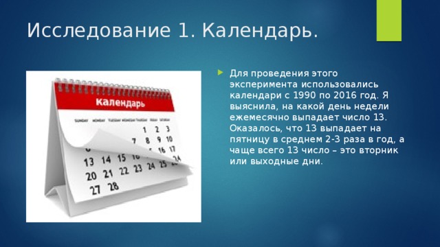 Исследование 1. Календарь. Для проведения этого эксперимента использовались календари с 1990 по 2016 год. Я выяснила, на какой день недели ежемесячно выпадает число 13. Оказалось, что 13 выпадает на пятницу в среднем 2-3 раза в год, а чаще всего 13 число – это вторник или выходные дни. 