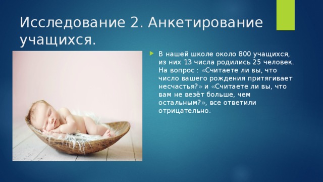 Исследование 2. Анкетирование учащихся. В нашей школе около 800 учащихся, из них 13 числа родились 25 человек. На вопрос : «Считаете ли вы, что число вашего рождения притягивает несчастья?» и «Считаете ли вы, что вам не везёт больше, чем остальным?», все ответили отрицательно. 