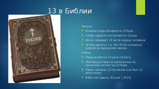 13 в Библии минусы В имени Иуды Искариота 13 букв; Слово «дракон» встречается 13 раз; Иисус называет 13 зол в сердце человека; 40 без одного ( т.е. 39=3*13) положено ударов за нарушение закона. плюсы Перечисляется 13 качеств Бога; Имя Иисуса Христа (написанное по-гречески) состоит из 13 букв; Павел написал 13 посланий и он был 13 апостолом; В Ветхом Завете 39 книг ( 3*13). 