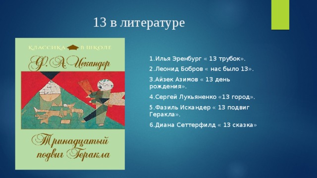 13 в литературе 1.Илья Эренбург « 13 трубок». 2.Леонид Бобров « нас было 13». 3.Айзек Азимов « 13 день рождения». 4.Сергей Лукьяненко «13 город». 5.Фазиль Искандер « 13 подвиг Геракла». 6.Диана Сеттерфилд « 13 сказка» 
