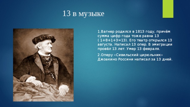 13 в музыке 1.Вагнер родился в 1813 году, причём сумма цифр года тоже равна 13 ( 1+8+1+3=13). Его театр открылся 13 августа. Написал 13 опер. В эмиграции провёл 13 лет. Умер 13 февраля. 2.Оперу «Сивильский цирюльник» Джоакино Россини написал за 13 дней. 