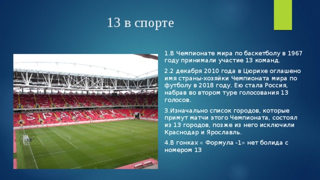 13 в спорте 1.В Чемпионате мира по баскетболу в 1967 году принимали участие 13 команд. 2.2 декабря 2010 года в Цюрихе оглашено имя страны-хозяйки Чемпионата мира по футболу в 2018 году. Ею стала Россия, набрав во втором туре голосования 13 голосов. 3.Изначально список городов, которые примут матчи этого Чемпионата, состоял из 13 городов, позже из него исключили Краснодар и Ярославль. 4.В гонках « Формула -1» нет болида с номером 13 
