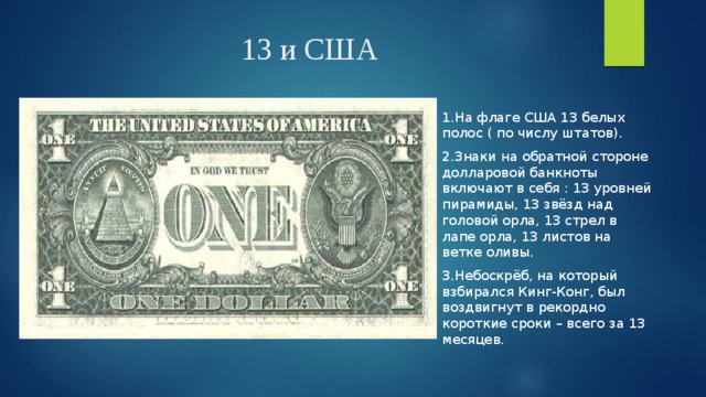 13 и США 1.На флаге США 13 белых полос ( по числу штатов). 2.Знаки на обратной стороне долларовой банкноты включают в себя : 13 уровней пирамиды, 13 звёзд над головой орла, 13 стрел в лапе орла, 13 листов на ветке оливы. 3.Небоскрёб, на который взбирался Кинг-Конг, был воздвигнут в рекордно короткие сроки – всего за 13 месяцев. 