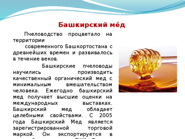  Башкирский мёд  Пчеловодство процветало на территории современного Башкортостана с древнейших времен и развивалось в течение веков.  Башкирские пчеловоды научились производить качественный органический мед с минимальным вмешательством человека. Ежегодно башкирский мед получает высшие оценки на международных выставках. Башкирский мед обладает целебными свойствами. С 2005 года Башкирский Мед является зарегистрированной торговой маркой. Он экспортируется в европейские страны, США, Японию и Кувейт.  