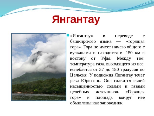 Янгантау «Янгантау» в переводе с башкирского языка —  «горящая гора». Гора не имеет ничего общего с вулканами и находится в  150 км к востоку от Уфы. Между тем, температура газа, выходящего из нее, колеблется от 37 до 150 градусов по Цельсия. У подножия Янгантау течет река Юрюзань. Она славится своей насыщенностью солями и газами целебных источников. «Горящая гора» и площадь вокруг нее объявлены как заповедник. 
