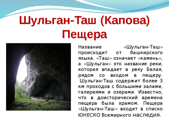 Шульган-Таш (Капова) Пещера Название «Шульган-Таш» происходит от башкирского языка. «Таш» означает «камень», а «Шульган» это название реки, которая впадает в реку Белая, рядом со входом в пещеру.  Шульган-Таш содержит более 3 км проходов с большими залами, галереями и озерами. Известно, что в доисторический времена пещера была храмом. Пещера «Шульган-Таш» входит в списко ЮНЕСКО Всемирного наследия. 
