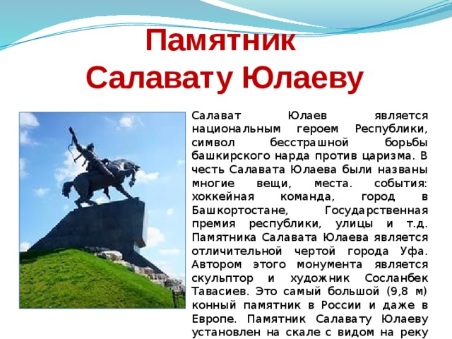 Памятник  Салавату Юлаеву Салават Юлаев является национальным героем Республики, символ бесстрашной борьбы башкирского нарда против царизма. В честь Салавата Юлаева были названы многие вещи, места. события: хоккейная команда, город в Башкортостане, Государственная премия республики, улицы и т.д. Памятника Салавата Юлаева является отличительной чертой города Уфа. Автором этого монумента является скульптор и художник Сосланбек Тавасиев. Это самый большой (9,8 м) конный памятник в России и даже в Европе. Памятник Салавату Юлаеву установлен на скале с видом на реку Белая, откуда открываются живописные пейзажи. 