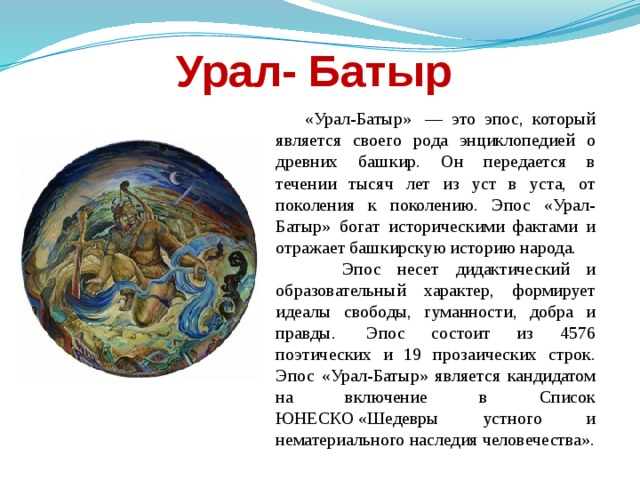 Урал- Батыр  «Урал-Батыр»  — это эпос, который является своего рода энциклопедией о древних башкир. Он передается в течении тысяч лет из уст в уста, от поколения к поколению. Эпос «Урал-Батыр» богат историческими фактами и отражает башкирскую историю народа.  Эпос несет дидактический и образовательный характер, формирует идеалы свободы, гуманности, добра и правды.  Эпос состоит из 4576 поэтических и 19 прозаических строк. Эпос «Урал-Батыр» является кандидатом на включение в Список ЮНЕСКО «Шедевры устного и нематериального наследия человечества». 