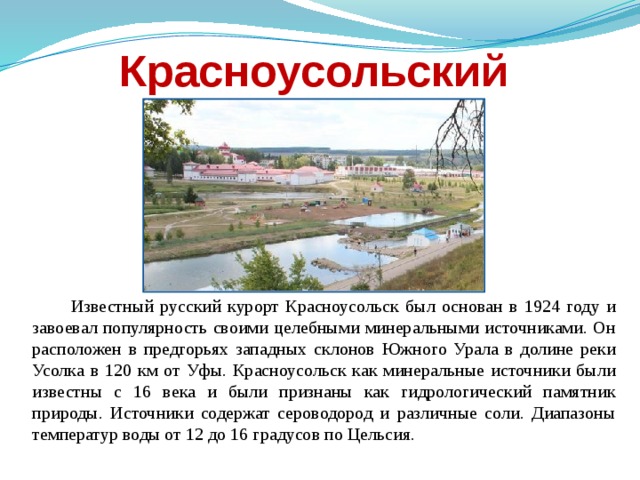 Красноусольский  Известный русский курорт Красноусольск был основан в 1924 году и завоевал популярность своими целебными минеральными источниками. Он расположен в предгорьях западных склонов Южного Урала в долине реки Усолка в 120 км от Уфы. Красноусольск как минеральные источники были известны с 16 века и были признаны как гидрологический памятник природы. Источники содержат сероводород и различные соли. Диапазоны температур воды от 12 до 16 градусов по Цельсия. 