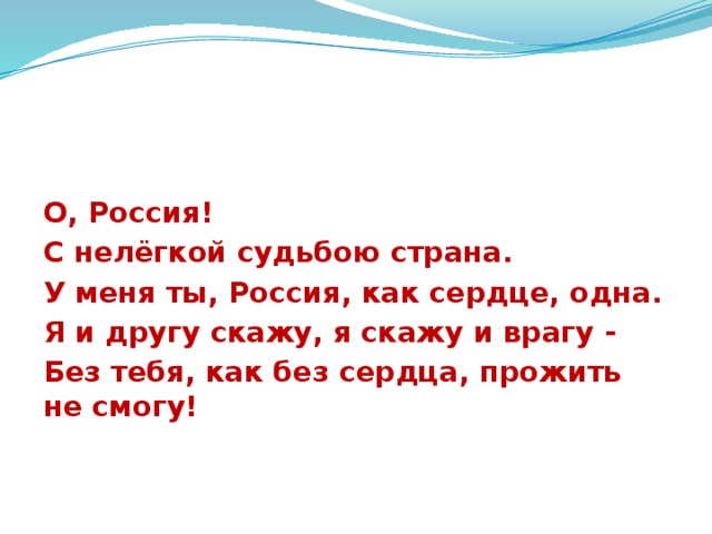 О, Россия! С нелёгкой судьбою страна. У меня ты, Россия, как сердце, одна. Я и другу скажу, я скажу и врагу - Без тебя, как без сердца, прожить не смогу! 