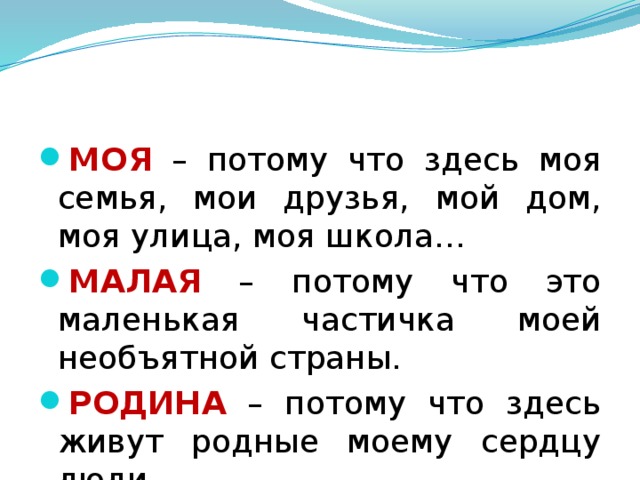 МОЯ – потому что здесь моя семья, мои друзья, мой дом, моя улица, моя школа… МАЛАЯ – потому что это маленькая частичка моей необъятной страны. РОДИНА – потому что здесь живут родные моему сердцу люди. 