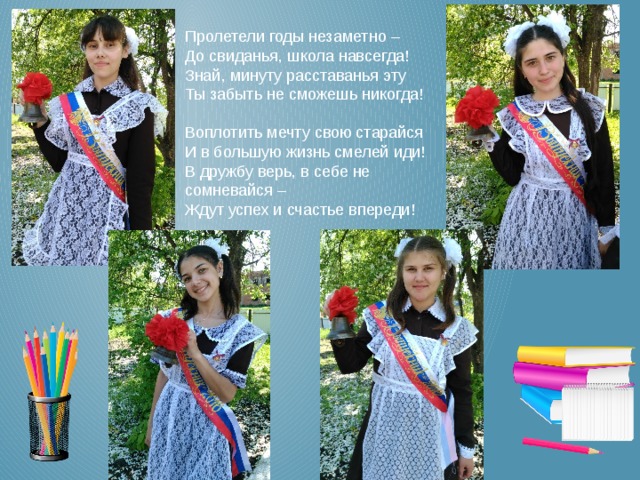 Пролетели годы незаметно –  До свиданья, школа навсегда!  Знай, минуту расставанья эту  Ты забыть не сможешь никогда!   Воплотить мечту свою старайся  И в большую жизнь смелей иди!  В дружбу верь, в себе не сомневайся –  Ждут успех и счастье впереди! 