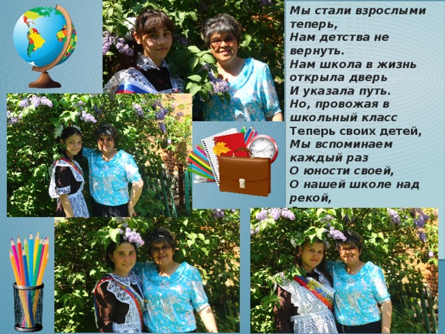 Мы стали взрослыми теперь,  Нам детства не вернуть.  Нам школа в жизнь открыла дверь  И указала путь. Но, провожая в школьный класс  Теперь своих детей,  Мы вспоминаем каждый раз  О юности своей, О нашей школе над рекой,  О классе в два окна.  На свете не было такой  Хорошей, как она! 