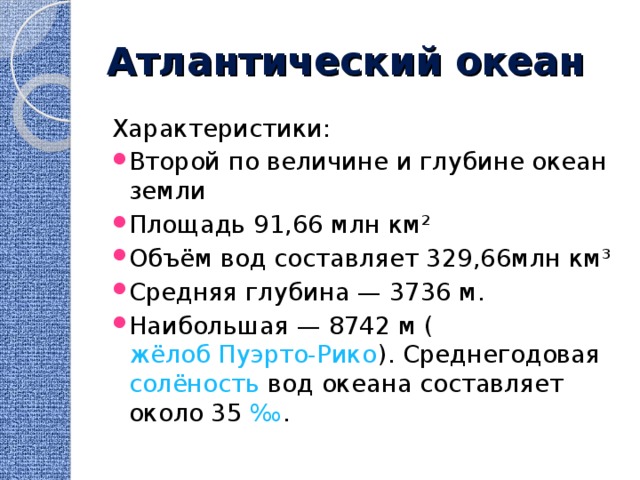 Атлантический океан Характеристики: Второй по величине и глубине океан земли Площадь 91,66 млн км² Объём вод составляет 329,66млн км³ Средняя глубина — 3736 м. Наибольшая — 8742 м ( жёлоб Пуэрто-Рико ). Среднегодовая  солёность  вод океана составляет около 35  ‰ . 