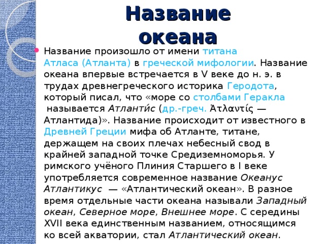 Название океана Название произошло от имени  титана   Атласа (Атланта)  в  греческой мифологии . Название океана впервые встречается в V веке до н. э. в трудах древнегреческого историка  Геродота , который писал, что «море со  столбами Геракла  называется  Атланти́с  ( др.-греч.  Ἀτλαντίς — Атлантида)». Название происходит от известного в  Древней Греции  мифа об Атланте, титане, держащем на своих плечах небесный свод в крайней западной точке Средиземноморья. У римского учёного Плиния Старшего в I веке употребляется современное название  Океанус Атлантикус  — «Атлантический океан». В разное время отдельные части океана называли  Западный океан ,  Северное море ,  Внешнее море . С середины XVII века единственным названием, относящимся ко всей акватории, стал  Атлантический океан . 