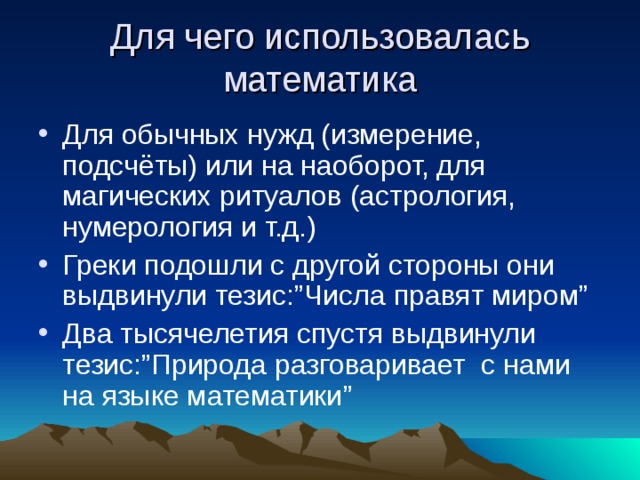 Для чего использовалась математика Для обычных нужд (измерение, подсчёты) или на наоборот, для магических ритуалов (астрология, нумерология и т.д.) Греки подошли с другой стороны они выдвинули тезис: ” Числа правят миром ” Два тысячелетия спустя выдвинули тезис: ” Природа разговаривает с нами на языке математики ” 