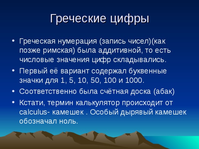 Греческие цифры Греческая нумерация (запись чисел)(как позже римская) была аддитивной, то есть числовые значения цифр складывались. Первый её вариант содержал буквенные значки для 1, 5, 10, 50, 100 и 1000. Соответственно была счётная доска (абак) Кстати, термин калькулятор происходит от calculus- камешек . Особый дырявый камешек обозначал ноль. 