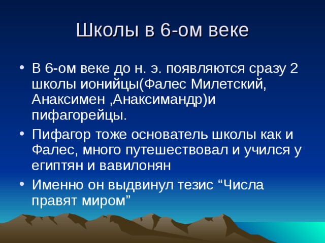 Школы в 6-ом веке В 6-ом веке до н. э. появляются сразу 2 школы ионийцы(Фалес Милетский, Анаксимен ,Анаксимандр)и пифагорейцы. Пифагор тоже основатель школы как и Фалес, много путешествовал и учился у египтян и вавилонян Именно он выдвинул тезис “ Числа правят миром ” 