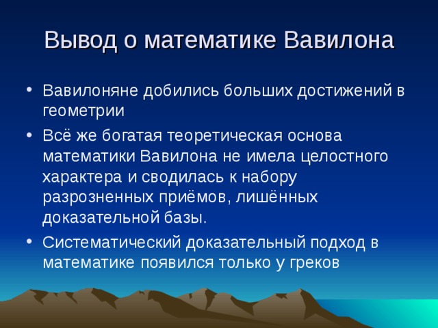 Вывод о математике Вавилона Вавилоняне добились больших достижений в геометрии Всё же богатая теоретическая основа математики Вавилона не имела целостного характера и сводилась к набору разрозненных приёмов, лишённых доказательной базы. Систематический доказательный подход в математике появился только у греков 