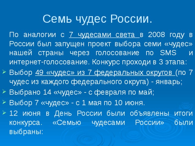 Семь чудес России.  По аналогии с 7 чудесами света в 2008 году в России был запущен проект выбора семи «чудес» нашей страны через голосование по SMS и интернет-голосование. Конкурс проходи в 3 этапа: Выбор 49 «чудес» из 7 федеральных округов (по 7 чудес из каждого федерального округа) - январь; Выбрано 14 «чудес» - с февраля по май; Выбор 7 «чудес» - с 1 мая по 10 июня. 12 июня в День России были объявлены итоги конкурса. «Семью чудесами России» были выбраны: 