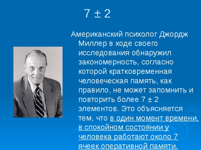 7 ± 2 Американский психолог Джордж Миллер в ходе своего исследования обнаружил закономерность, согласно которой кратковременная человеческая память, как правило, не может запомнить и повторить более 7 ± 2 элементов. Это объясняется тем, что в один момент времени, в спокойном состоянии у человека работают около 7 ячеек оперативной памяти. 