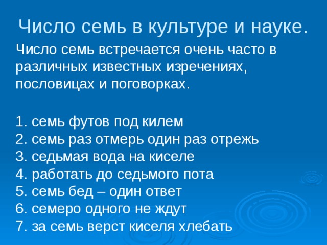 Число семь в культуре и науке.  Число семь встречается очень часто в различных известных изречениях, пословицах и поговорках.     1. семь футов под килем   2. семь раз отмерь один раз отрежь   3. седьмая вода на киселе   4. работать до седьмого пота   5. семь бед – один ответ   6. семеро одного не ждут   7. за семь верст киселя хлебать    
