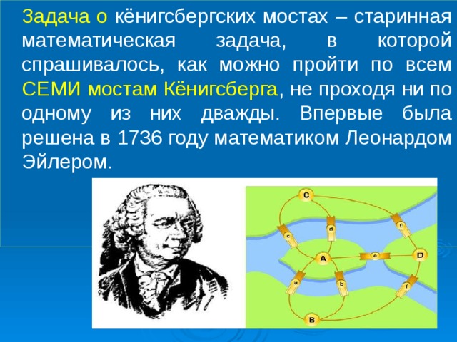  Задача о кёнигсбергских мостах – старинная математическая задача, в которой спрашивалось, как можно пройти по всем СЕМИ мостам Кёнигсберга , не проходя ни по одному из них дважды. Впервые была решена в 1736 году математиком Леонардом Эйлером. 