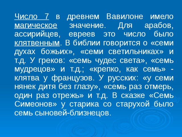  Число 7 в древнем Вавилоне имело магическое значение. Для арабов, ассирийцев, евреев это число было клятвенным . В библии говорится о «семи духах божьих», «семи светильниках» и т.д. У греков: «семь чудес света», «семь мудрецов» и т.д.; «крепко, как семь» - клятва у французов. У русских: «у семи нянек дитя без глазу», «семь раз отмерь, один раз отрежь» и т.д. В сказке «Семь Симеонов» у старика со старухой было семь сыновей-близнецов. 