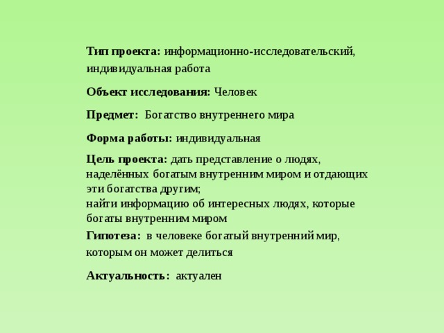 Тип проекта: информационно-исследовательский, индивидуальная работа Объект исследования: Человек Предмет: Богатство внутреннего мира Форма работы: индивидуальная Цель проекта: дать представление о людях, наделённых богатым внутренним миром и отдающих эти богатства другим; найти информацию об интересных людях, которые богаты внутренним миром Гипотеза: в человеке богатый внутренний мир, которым он может делиться Актуальность: актуален 
