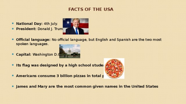 Facts of the usa National Day:  4th July. President:  Donald J. Trump  Official language:  No official language, but English and Spanish are the two most spoken languages. Capital:  Washington D.C.  Its flag was designed by a high school student  Americans consume 3 billion pizzas in total per year  James and Mary are the most common given names in the United States  