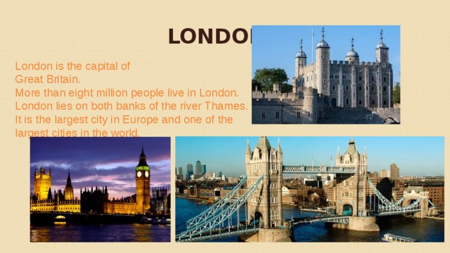   LONDON  London is the capital of Great Britain. More than eight million people live in London. London lies on both banks of the river Thames. It is the largest city in Europe and one of the largest cities in the world. 