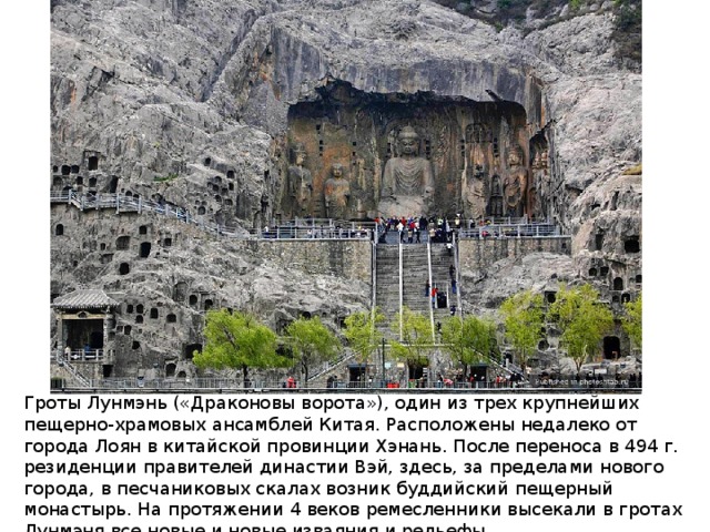 Гроты Лунмэнь («Драконовы ворота»), один из трех крупнейших пещерно-храмовых ансамблей Китая. Расположены недалеко от города Лоян в китайской провинции Хэнань. После переноса в 494 г. резиденции правителей династии Вэй, здесь, за пределами нового города, в песчаниковых скалах возник буддийский пещерный монастырь. На протяжении 4 веков ремесленники высекали в гротах Лунмэня все новые и новые изваяния и рельефы.   