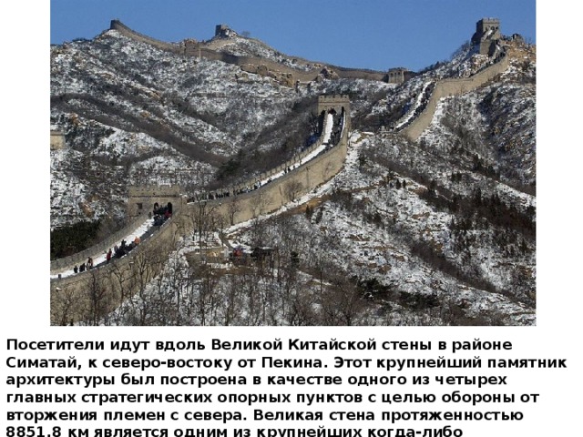 Посетители идут вдоль Великой Китайской стены в районе Симатай, к северо-востоку от Пекина. Этот крупнейший памятник архитектуры был построена в качестве одного из четырех главных стратегических опорных пунктов с целью обороны от вторжения племен с севера. Великая стена протяженностью 8851,8 км является одним из крупнейших когда-либо завершенных строительных проектов. 