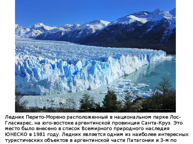 Ледник Перито-Морено расположенный в национальном парке Лос-Гласиарес, на юго-востоке аргентинской провинции Санта-Круз. Это место было внесено в список Всемирного природного наследия ЮНЕСКО в 1981 году. Ледник является одним из наиболее интересных туристических объектов в аргентинской части Патагонии и 3-м по величине ледником в мире после Антарктиды и Гренландии. 