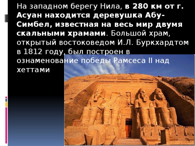 На западном берегу Нила,  в 280 км от г. Асуан находится деревушка Абу-Симбел, известная на весь мир двумя скальными храмами . Большой храм, открытый востоковедом И.Л. Буркхардтом в 1812 году, был построен в ознаменование победы Рамсеса II над хеттами 