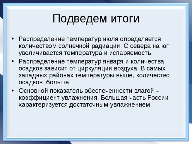Подведем итоги Распределение температур июля определяется количеством солнечной радиации. С севера на юг увеличивается температура и испаряемость Распределение температур января и количества осадков зависит от циркуляции воздуха. В самых западных районах температуры выше, количество осадков больше. Основной показатель обеспеченности влагой – коэффициент увлажнения. Большая часть России характеризуется достаточным увлажнением 