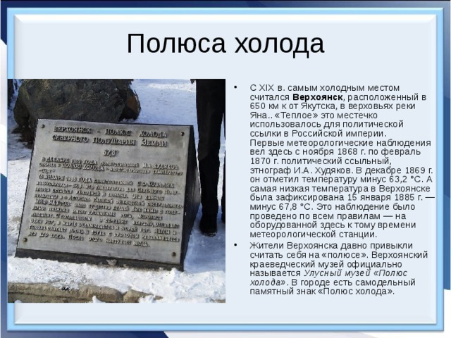 Полюса холода С XIX в. самым холодным местом считался  Верхоянск , расположенный в 650 км к от Якутска, в верховьях реки Яна.. «Теплое» это местечко использовалось для политической ссылки в Российской империи.  Первые метеорологические наблюдения вел здесь с ноября 1868 г. по февраль 1870 г. политический ссыльный, этнограф И.А. Худяков. В декабре 1869 г. он отметил температуру минус 63,2 °С. А самая низкая температура в Верхоянске была зафиксирована 15 января 1885 г. — минус 67,8 °С. Это наблюдение было проведено по всем правилам — на оборудованной здесь к тому времени метеорологической станции. Жители Верхоянска давно привыкли считать себя на «полюсе». Верхоянский краеведческий музей официально называется  Улусный музей «Полюс холода» . В городе есть самодельный памятный знак «Полюс холода». 