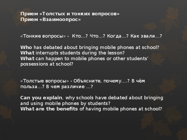 Прием «Толстых и тонких вопросов» Прием «Взаимоопрос»   «Тонкие вопросы» - Кто…? Что…? Когда…? Как звали…?  Who has debated about bringing mobile phones at school? What interrupts students during the lesson? What can happen to mobile phones or other students’ possessions at school? «Толстые вопросы» - Объясните, почему….? В чём польза…? В чем различие …?  Can you explain , why schools have debated about bringing and using mobile phones by students? What are the benefits of having mobile phones at school?   