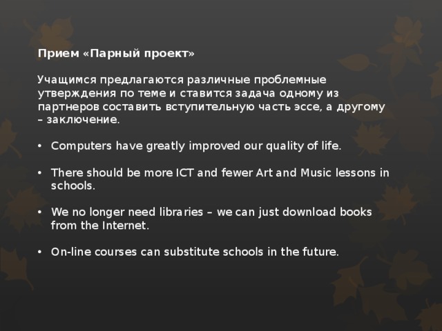 Прием «Парный проект»  Учащимся предлагаются различные проблемные утверждения по теме и ставится задача одному из партнеров составить вступительную часть эссе, а другому – заключение. Computers have greatly improved our quality of life. There should be more ICT and fewer Art and Music lessons in schools. We no longer need libraries – we can just download books from the Internet. On-line courses can substitute schools in the future.  