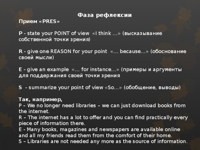 Фаза рефлексии Прием «PRES»  P - state your POINT of view «I think …» (высказывание собственной точки зрения) R - give one REASON for your point «… because…» (обоснование своей мысли) E - give an example «… for instance…» (примеры и аргументы для поддержания своей точки зрения S - summarize your point of view «So…» (обобщение, выводы) Так, например, P – We no longer need libraries – we can just download books from the internet. R – The internet has a lot to offer and you can find practically every piece of information there. E - Many books, magazines and newspapers are available online and all my friends read them from the comfort of their home. S – Libraries are not needed any more as the source of information.  