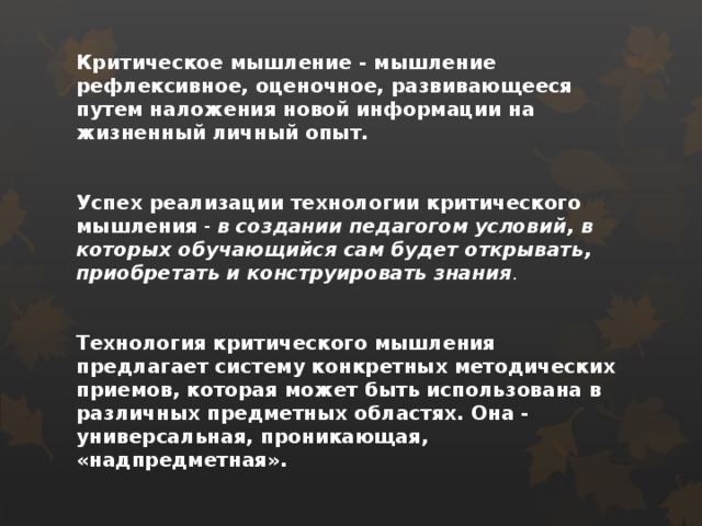   Критическое мышление - мышление рефлексивное, оценочное, развивающееся путем наложения новой информации на жизненный личный опыт.    Успех реализации технологии критического мышления - в создании педагогом условий, в которых обучающийся сам будет открывать, приобретать и конструировать знания .    Технология критического мышления предлагает систему конкретных методических приемов, которая может быть использована в различных предметных областях. Она - универсальная, проникающая, «надпредметная».    