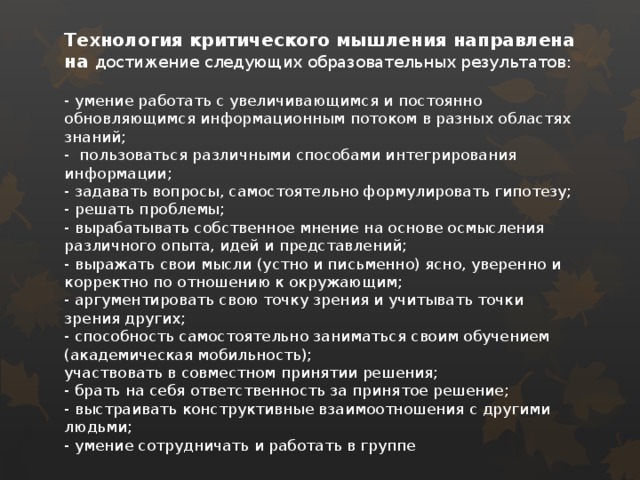 Технология критического мышления направлена на достижение следующих образовательных результатов:   - умение работать с увеличивающимся и постоянно обновляющимся информационным потоком в разных областях знаний;  - пользоваться различными способами интегрирования информации;  - задавать вопросы, самостоятельно формулировать гипотезу;  - решать проблемы;  - вырабатывать собственное мнение на основе осмысления различного опыта, идей и представлений;  - выражать свои мысли (устно и письменно) ясно, уверенно и корректно по отношению к окружающим;  - аргументировать свою точку зрения и учитывать точки зрения других;  - способность самостоятельно заниматься своим обучением (академическая мобильность);  участвовать в совместном принятии решения;  - брать на себя ответственность за принятое решение;  - выстраивать конструктивные взаимоотношения с другими людьми;  - умение сотрудничать и работать в группе   