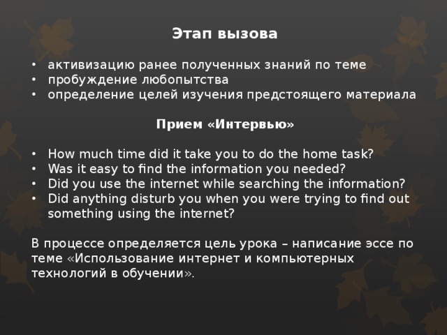 Этап вызова  активизацию ранее полученных знаний по теме пробуждение любопытства определение целей изучения предстоящего материала  Прием «Интервью»  How much time did it take you to do the home task? Was it easy to find the information you needed? Did you use the internet while searching the information? Did anything disturb you when you were trying to find out something using the internet?  В процессе определяется цель урока – написание эссе по теме «Использование интернет и компьютерных технологий в обучении». 