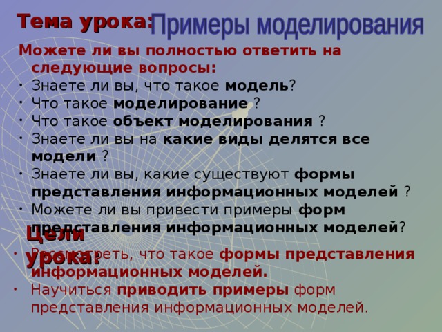 Тема урока: Можете ли вы полностью ответить на следующие вопросы: Знаете ли вы, что такое модель ? Что такое моделирование ? Что такое объект моделирования ? Знаете ли вы на какие виды делятся все модели ? Знаете ли вы, какие существуют формы представления информационных моделей ? Можете ли вы привести примеры форм представления информационных моделей ? Цели урока: Рассмотреть, что такое формы представления информационных моделей. Научиться приводить примеры форм представления информационных моделей. 
