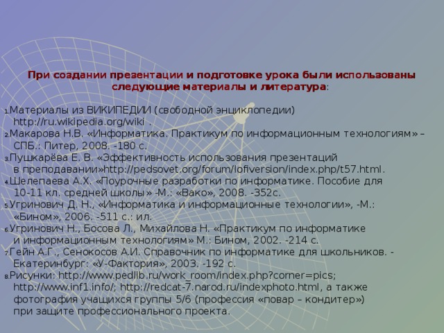 При создании презентации и подготовке урока были использованы следующие материалы и литература : Материалы из ВИКИПЕДИИ (свободной энциклопедии)   http://ru.wikipedia.org/wiki . Макарова Н.В. «Информатика. Практикум по информационным технологиям» –  СПБ.: Питер, 2008. -180 с. Пушкарёва Е. В. «Эффективность использования презентаций  в преподавании» h ttp://pedsovet.org/forum/lofiversion/index.php/t57.html. Шелепаева А.Х. «Поурочные разработки по информатике. Пособие для  10-11 кл. средней школы» -М.: «Вако», 2008. -352с. Угринович Д. Н., «Информатика и информационные технологии», -М.:  «Бином», 2006. -511 с.: ил. Угринович Н., Босова Л., Михайлова Н. «Практикум по информатике  и информационным технологиям» М.: Бином, 2002. -214 с. Гейн А.Г., Сенокосов А.И. Справочник по информатике для школьников. -  Екатеринбург: «У-Фактория», 2003. -192 с. Рисунки: http://www.pedlib.ru/work_room/index.php?corner=pics ;   http://www.inf1.info/ ; http://redcat-7.narod.ru/indexphoto.html , а также  фотография учащихся группы 5/6 (профессия «повар – кондитер»)  при защите профессионального проекта. 